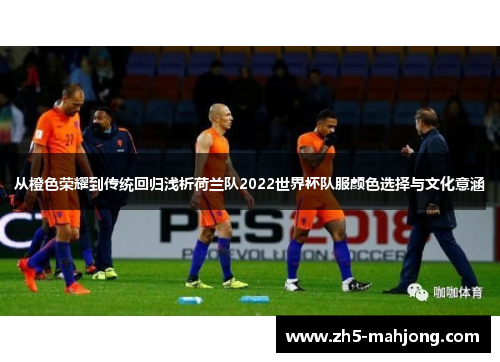 从橙色荣耀到传统回归浅析荷兰队2022世界杯队服颜色选择与文化意涵 从橙色荣耀到传统回归浅析荷兰队2022世界杯队服颜色选择与文化意涵