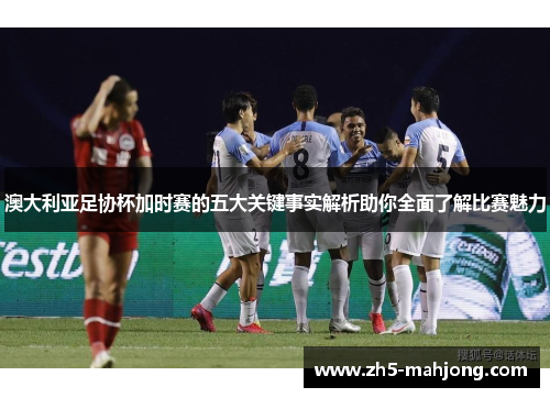 澳大利亚足协杯加时赛的五大关键事实解析助你全面了解比赛魅力