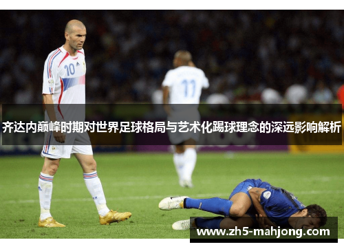 齐达内巅峰时期对世界足球格局与艺术化踢球理念的深远影响解析 齐达内巅峰时期对世界足球格局与艺术化踢球理念的深远影响解析