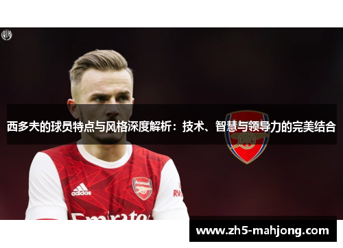 西多夫的球员特点与风格深度解析：技术、智慧与领导力的完美结合