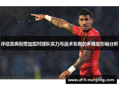 评估菲奥利奇加盟对球队实力与战术布局的多维度影响分析
