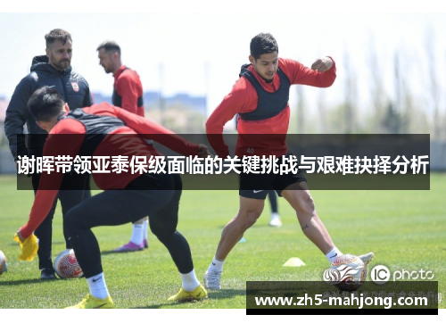 谢晖带领亚泰保级面临的关键挑战与艰难抉择分析