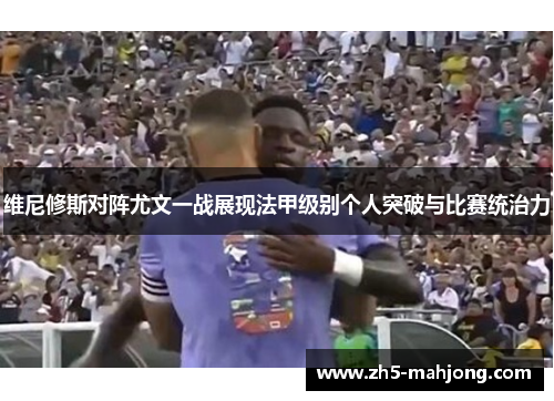 维尼修斯对阵尤文一战展现法甲级别个人突破与比赛统治力