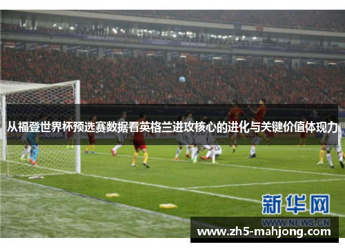 从福登世界杯预选赛数据看英格兰进攻核心的进化与关键价值体现力 从福登世界杯预选赛数据看英格兰进攻核心的进化与关键价值体现力