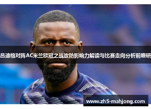 吕迪格对阵AC米兰欧冠之战攻防影响力解读与比赛走向分析前瞻研 吕迪格对阵AC米兰欧冠之战攻防影响力解读与比赛走向分析前瞻研