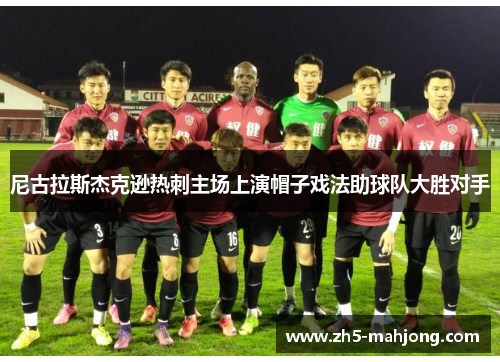 尼古拉斯杰克逊热刺主场上演帽子戏法助球队大胜对手 尼古拉斯杰克逊热刺主场上演帽子戏法助球队大胜对手