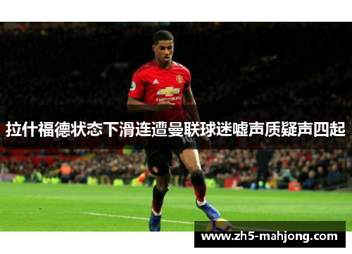 拉什福德状态下滑连遭曼联球迷嘘声质疑声四起 拉什福德状态下滑连遭曼联球迷嘘声质疑声四起