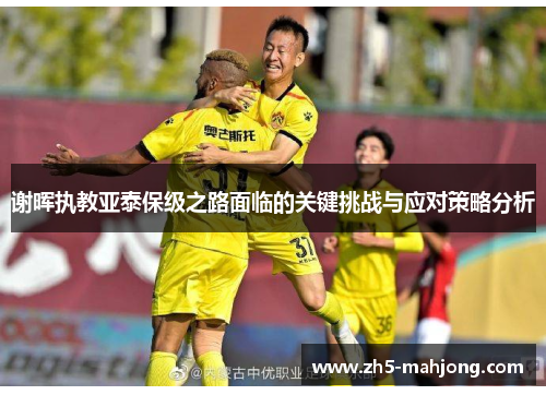 谢晖执教亚泰保级之路面临的关键挑战与应对策略分析